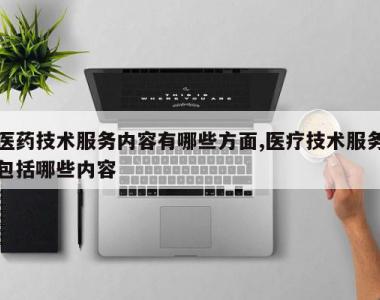 医药技术服务内容有哪些方面,医疗技术服务包括哪些内容
