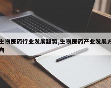 生物医药行业发展趋势,生物医药产业发展方向