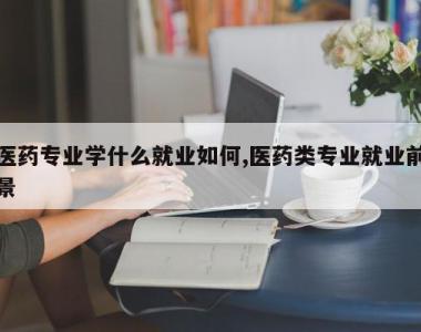 医药专业学什么就业如何,医药类专业就业前景