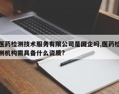 医药检测技术服务有限公司是国企吗,医药检测机构需具备什么资质?