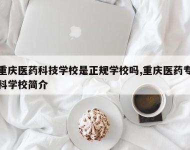 重庆医药科技学校是正规学校吗,重庆医药专科学校简介