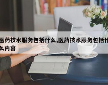 医药技术服务包括什么,医药技术服务包括什么内容