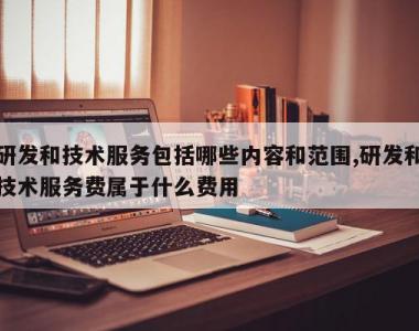 研发和技术服务包括哪些内容和范围,研发和技术服务费属于什么费用