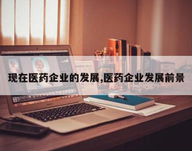 现在医药企业的发展,医药企业发展前景