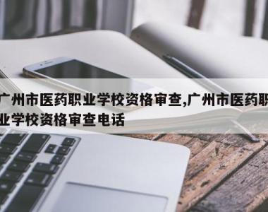 广州市医药职业学校资格审查,广州市医药职业学校资格审查电话