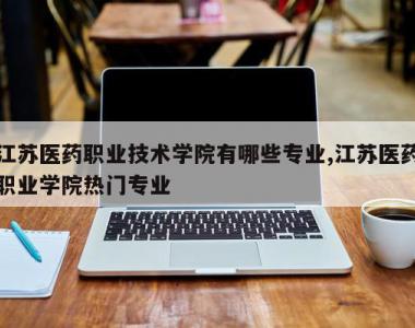 江苏医药职业技术学院有哪些专业,江苏医药职业学院热门专业