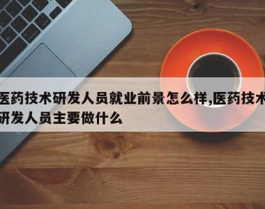 医药技术研发人员就业前景怎么样,医药技术研发人员主要做什么