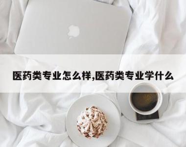 医药类专业怎么样,医药类专业学什么