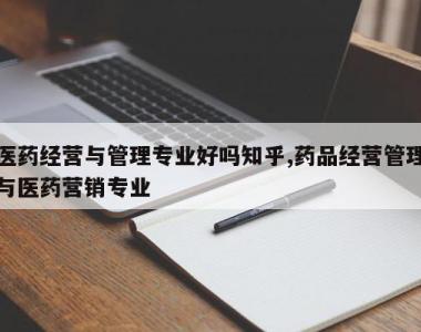 医药经营与管理专业好吗知乎,药品经营管理与医药营销专业