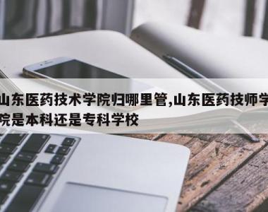 山东医药技术学院归哪里管,山东医药技师学院是本科还是专科学校