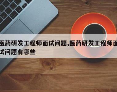 医药研发工程师面试问题,医药研发工程师面试问题有哪些