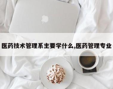 医药技术管理系主要学什么,医药管理专业