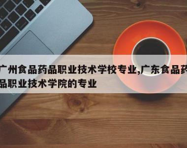 广州食品药品职业技术学校专业,广东食品药品职业技术学院的专业