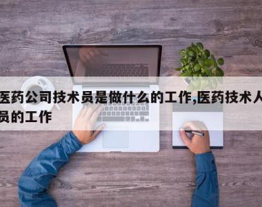 医药公司技术员是做什么的工作,医药技术人员的工作