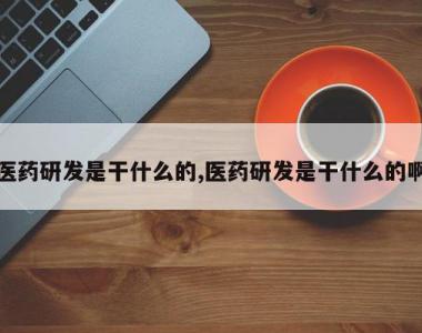 医药研发是干什么的,医药研发是干什么的啊