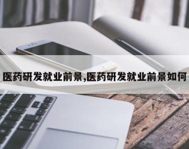 医药研发就业前景,医药研发就业前景如何