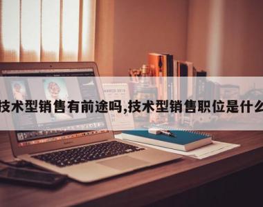 技术型销售有前途吗,技术型销售职位是什么