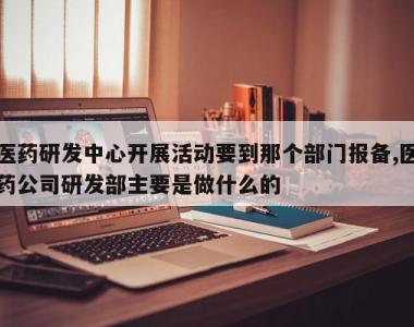 医药研发中心开展活动要到那个部门报备,医药公司研发部主要是做什么的