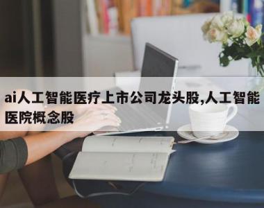 ai人工智能医疗上市公司龙头股,人工智能医院概念股