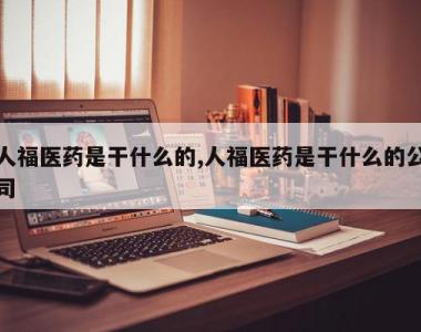 人福医药是干什么的,人福医药是干什么的公司