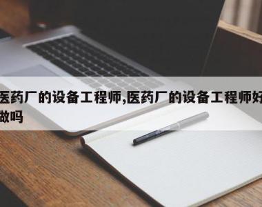 医药厂的设备工程师,医药厂的设备工程师好做吗