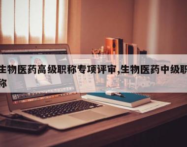 生物医药高级职称专项评审,生物医药中级职称