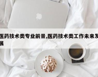 医药技术类专业前景,医药技术类工作未来发展