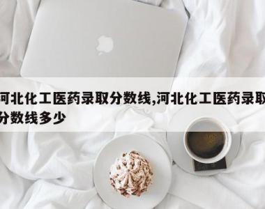 河北化工医药录取分数线,河北化工医药录取分数线多少