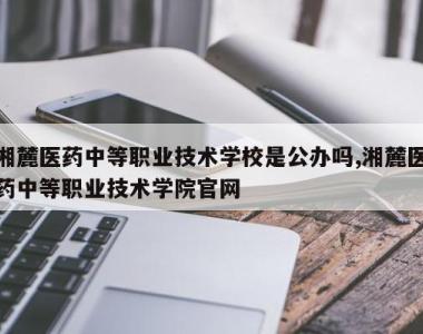 湘麓医药中等职业技术学校是公办吗,湘麓医药中等职业技术学院官网