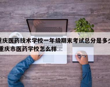 重庆医药技术学校一年级期末考试总分是多少,重庆市医药学校怎么样