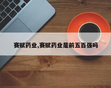 赛赋药业,赛赋药业是前五百强吗