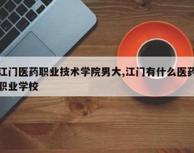 江门医药职业技术学院男大,江门有什么医药职业学校