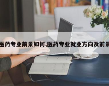 医药专业前景如何,医药专业就业方向及前景