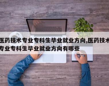 医药技术专业专科生毕业就业方向,医药技术专业专科生毕业就业方向有哪些