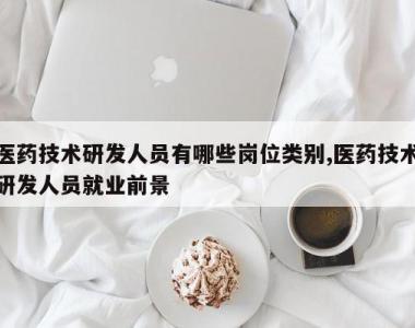 医药技术研发人员有哪些岗位类别,医药技术研发人员就业前景