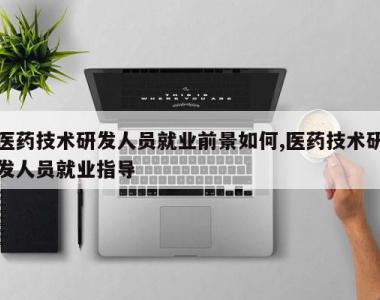 医药技术研发人员就业前景如何,医药技术研发人员就业指导