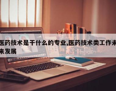 医药技术是干什么的专业,医药技术类工作未来发展