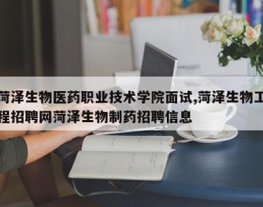 菏泽生物医药职业技术学院面试,菏泽生物工程招聘网菏泽生物制药招聘信息