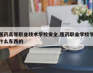 医药高等职业技术学校安全,医药职业学校学什么东西的