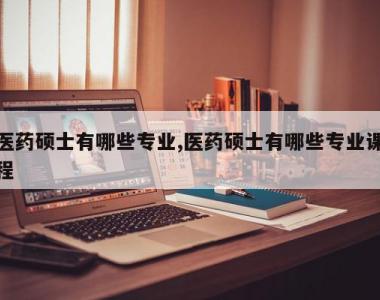 医药硕士有哪些专业,医药硕士有哪些专业课程
