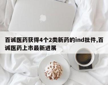 百诚医药获得4个2类新药的ind批件,百诚医药上市最新进展