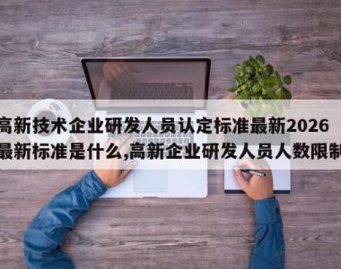 高新技术企业研发人员认定标准最新2026最新标准是什么,高新企业研发人员人数限制