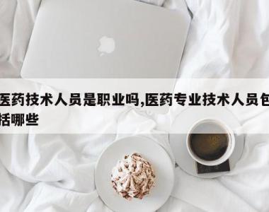 医药技术人员是职业吗,医药专业技术人员包括哪些