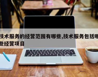 技术服务的经营范围有哪些,技术服务包括哪些经营项目