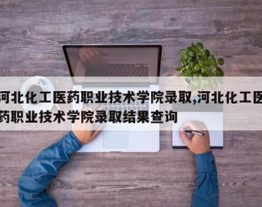 河北化工医药职业技术学院录取,河北化工医药职业技术学院录取结果查询
