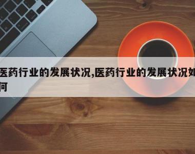 医药行业的发展状况,医药行业的发展状况如何