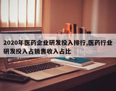 2020年医药企业研发投入排行,医药行业研发投入占销售收入占比