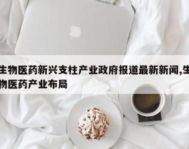 生物医药新兴支柱产业政府报道最新新闻,生物医药产业布局