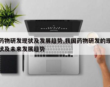 药物研发现状及发展趋势,我国药物研发的现状及未来发展趋势