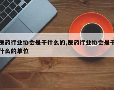 医药行业协会是干什么的,医药行业协会是干什么的单位